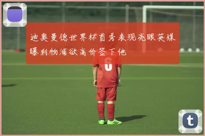 迪奥曼德世界杯首秀表现亮眼英媒曝利物浦欲高价签下他
