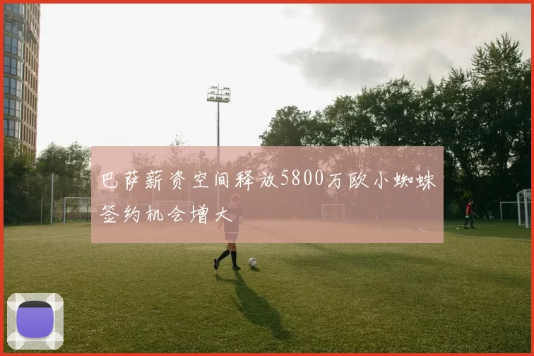 巴萨薪资空间释放5800万欧小蜘蛛签约机会增大