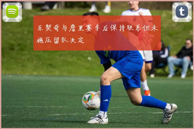 东契奇与詹里赛季后保持联系但未施压留队决定