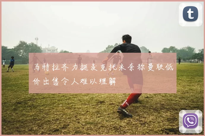 马特拉齐力挺麦克托米奈称曼联低价出售令人难以理解