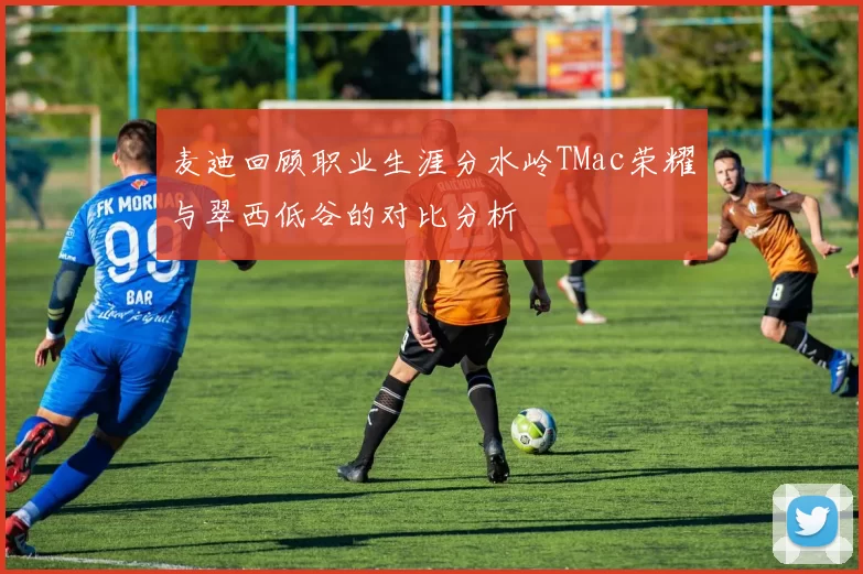 麦迪回顾职业生涯分水岭TMac荣耀与翠西低谷的对比分析