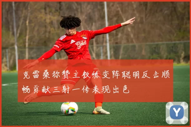 克雷桑称赞主教练变阵聪明反击顺畅贡献三射一传表现出色