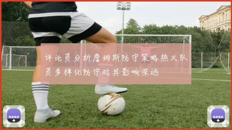 评论员分析詹姆斯防守策略热火队员多样化防守对其影响深远