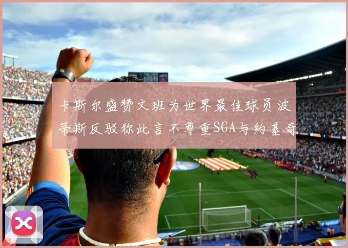 卡斯尔盛赞文班为世界最佳球员波蒂斯反驳称此言不尊重SGA与约基奇