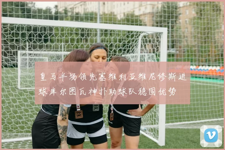 皇马半场领先塞维利亚维尼修斯进球库尔图瓦神扑助球队稳固优势
