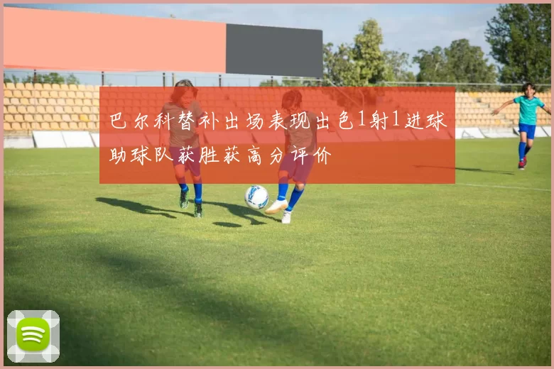 巴尔科替补出场表现出色1射1进球助球队获胜获高分评价