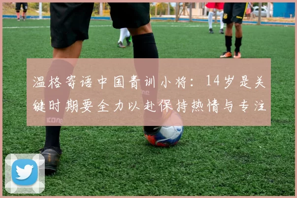 温格寄语中国青训小将：14岁是关键时期要全力以赴保持热情与专注