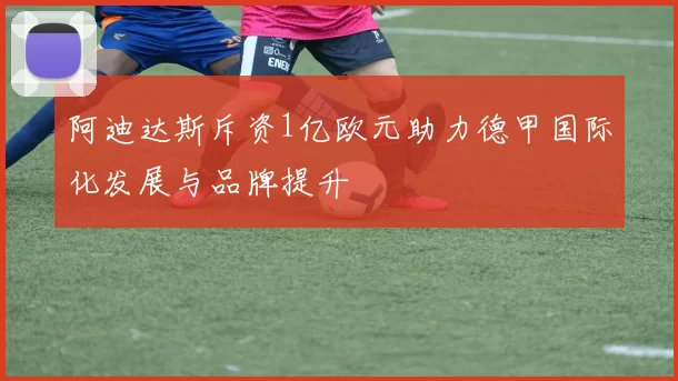 阿迪达斯斥资1亿欧元助力德甲国际化发展与品牌提升