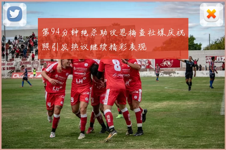 第94分钟绝杀助攻恩梅查社媒庆祝照引发热议继续精彩表现