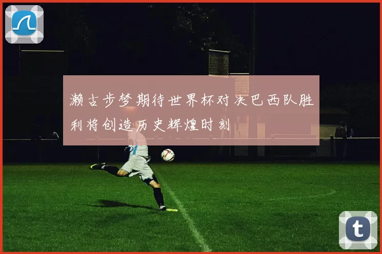濑古步梦期待世界杯对决巴西队胜利将创造历史辉煌时刻